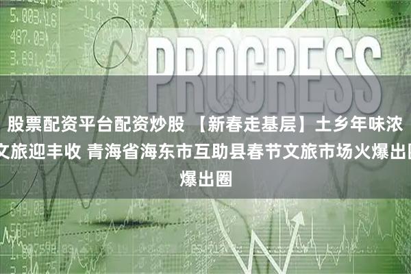 股票配资平台配资炒股 【新春走基层】土乡年味浓 文旅迎丰收 青海省海东市互助县春节文旅市场火爆出圈