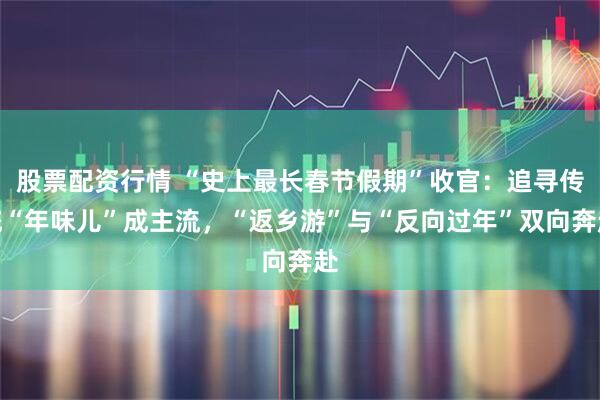 股票配资行情 “史上最长春节假期”收官：追寻传统“年味儿”成主流，“返乡游”与“反向过年”双向奔赴