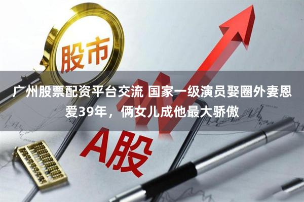 广州股票配资平台交流 国家一级演员娶圈外妻恩爱39年，俩女儿成他最大骄傲