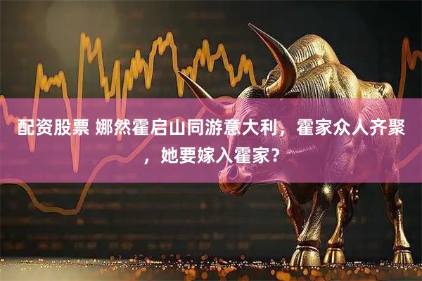 配资股票 娜然霍启山同游意大利，霍家众人齐聚，她要嫁入霍家？