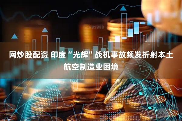 网炒股配资 印度“光辉”战机事故频发折射本土航空制造业困境