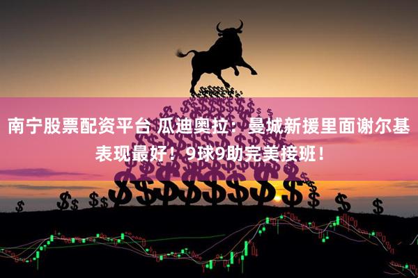 南宁股票配资平台 瓜迪奥拉：曼城新援里面谢尔基表现最好！9球9助完美接班！