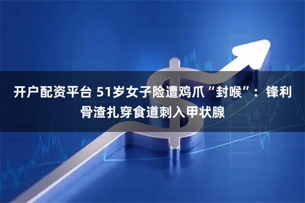 开户配资平台 51岁女子险遭鸡爪“封喉”：锋利骨渣扎穿食道刺入甲状腺