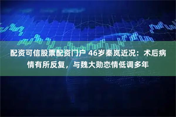 配资可信股票配资门户 46岁秦岚近况：术后病情有所反复，与魏大勋恋情低调多年