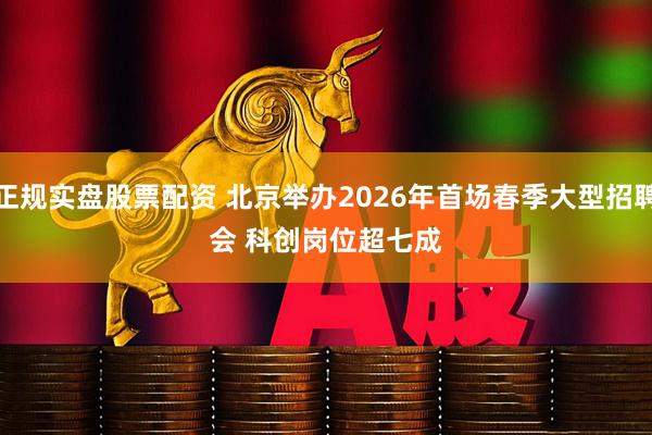 正规实盘股票配资 北京举办2026年首场春季大型招聘会 科创岗位超七成