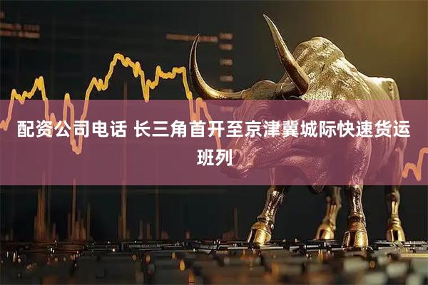 配资公司电话 长三角首开至京津冀城际快速货运班列