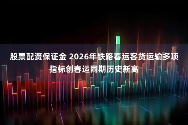 股票配资保证金 2026年铁路春运客货运输多项指标创春运同期历史新高