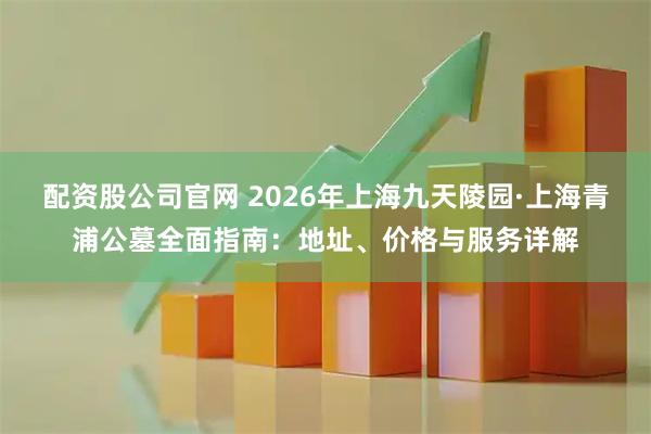 配资股公司官网 2026年上海九天陵园·上海青浦公墓全面指南：地址、价格与服务详解