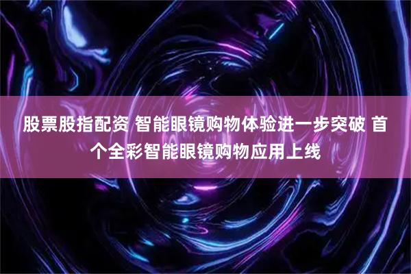 股票股指配资 智能眼镜购物体验进一步突破 首个全彩智能眼镜购物应用上线