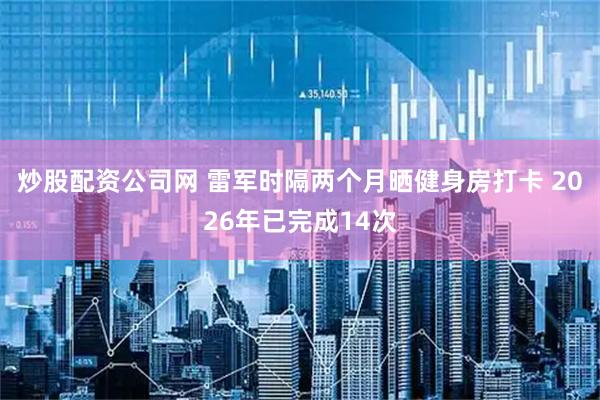 炒股配资公司网 雷军时隔两个月晒健身房打卡 2026年已完成14次