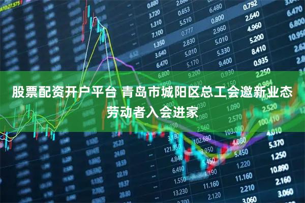 股票配资开户平台 青岛市城阳区总工会邀新业态劳动者入会进家