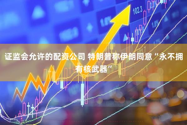 证监会允许的配资公司 特朗普称伊朗同意“永不拥有核武器”