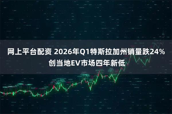 网上平台配资 2026年Q1特斯拉加州销量跌24% 创当地EV市场四年新低