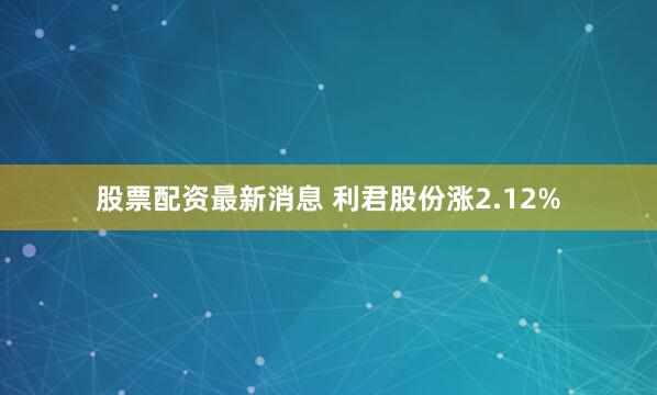 股票配资最新消息 利君股份涨2.12%