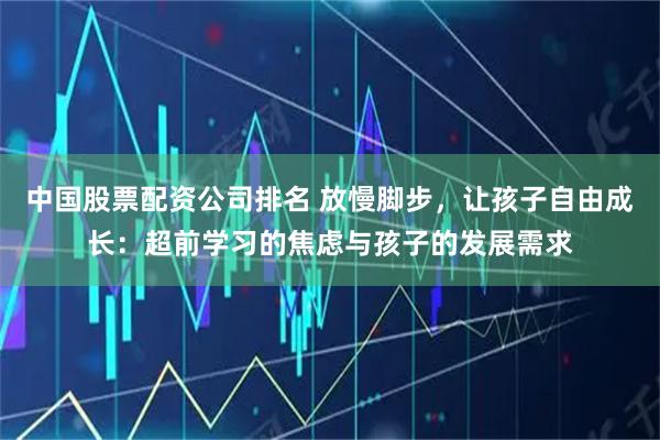 中国股票配资公司排名 放慢脚步，让孩子自由成长：超前学习的焦虑与孩子的发展需求