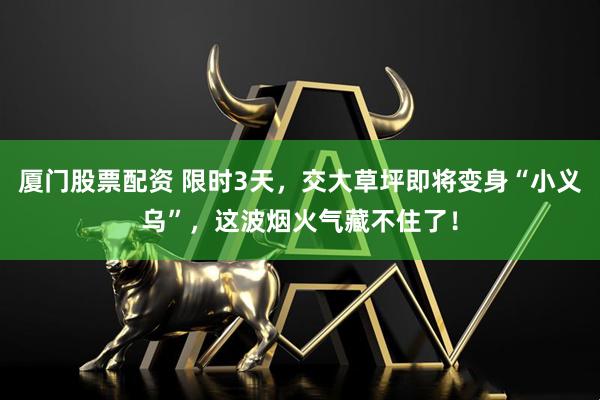 厦门股票配资 限时3天，交大草坪即将变身“小义乌”，这波烟火气藏不住了！