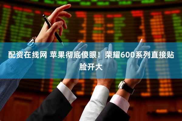 配资在线网 苹果彻底傻眼！荣耀600系列直接贴脸开大