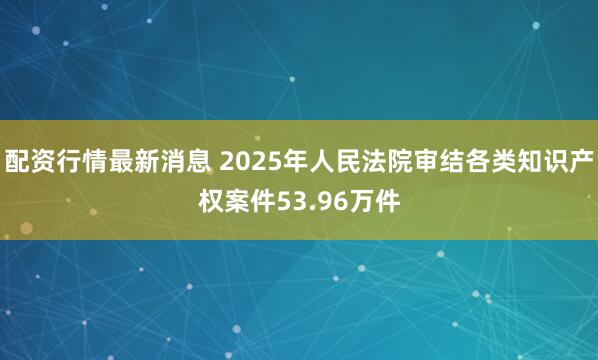 配资行情最新消息 2025年人民法院审结各类知识产权案件53.96万件