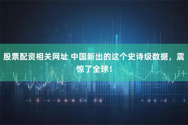 股票配资相关网址 中国新出的这个史诗级数据，震惊了全球！