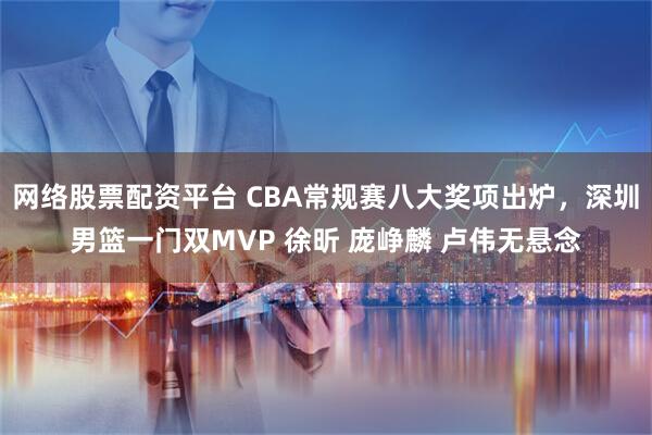 网络股票配资平台 CBA常规赛八大奖项出炉，深圳男篮一门双MVP 徐昕 庞峥麟 卢伟无悬念