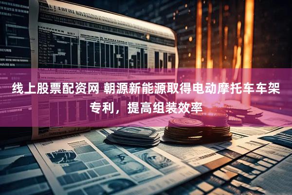 线上股票配资网 朝源新能源取得电动摩托车车架专利，提高组装效率