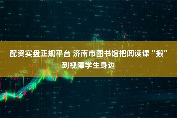配资实盘正规平台 济南市图书馆把阅读课“搬”到视障学生身边