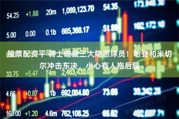 股票配资平 骑士暗藏三大隐患球员！哈登和米切尔冲击东决，小心有人拖后腿