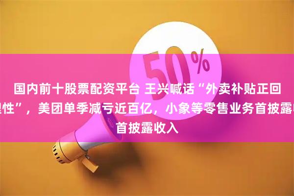 国内前十股票配资平台 王兴喊话“外卖补贴正回归理性”，美团单季减亏近百亿，小象等零售业务首披露收入