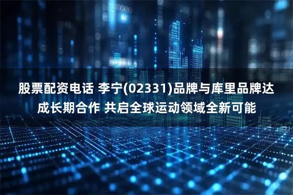 股票配资电话 李宁(02331)品牌与库里品牌达成长期合作 共启全球运动领域全新可能