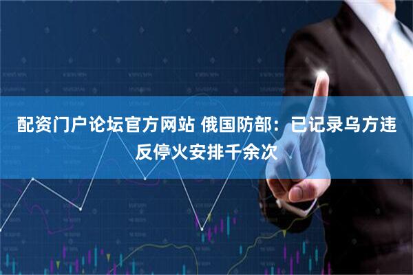 配资门户论坛官方网站 俄国防部：已记录乌方违反停火安排千余次