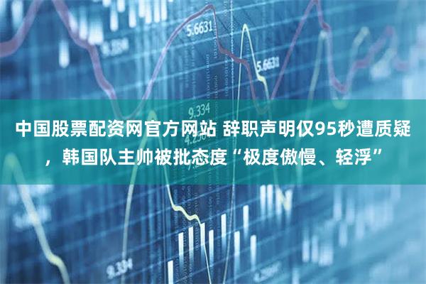 中国股票配资网官方网站 辞职声明仅95秒遭质疑，韩国队主帅被批态度“极度傲慢、轻浮”