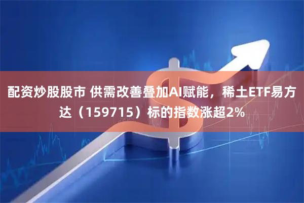 配资炒股股市 供需改善叠加AI赋能，稀土ETF易方达（159715）标的指数涨超2%