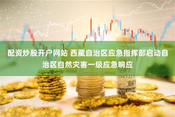 配资炒股开户网站 西藏自治区应急指挥部启动自治区自然灾害一级应急响应