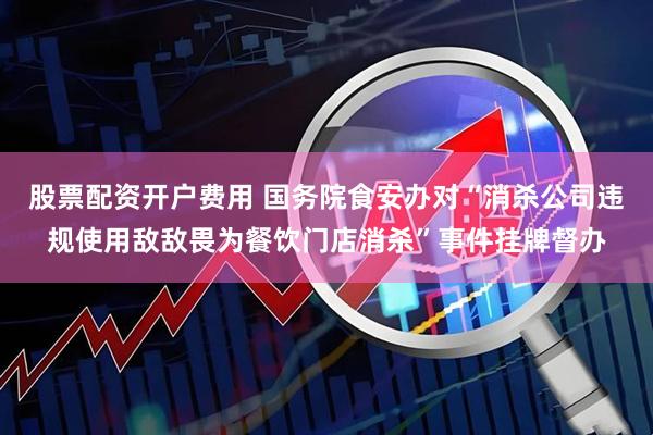 股票配资开户费用 国务院食安办对“消杀公司违规使用敌敌畏为餐饮门店消杀”事件挂牌督办