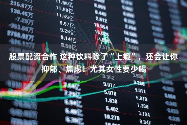 股票配资合作 这种饮料除了“上瘾”，还会让你抑郁、焦虑！尤其女性要少喝