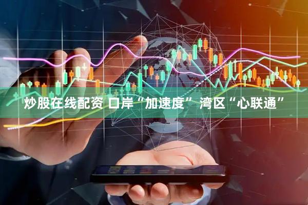 炒股在线配资 口岸“加速度” 湾区“心联通”