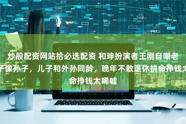 炒股配资网站拾必选配资 和珅扮演者王刚自嘲老来得子像孙子，儿子和外孙同龄，晚年不敢退休拼命挣钱太唏嘘