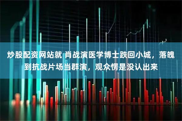 炒股配资网站就 肖战演医学博士跌回小城，落魄到抗战片场当群演，观众愣是没认出来