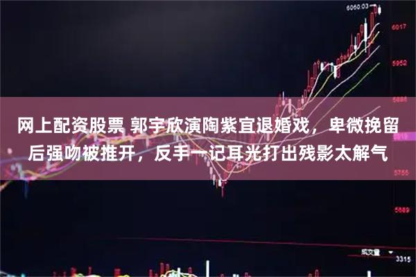 网上配资股票 郭宇欣演陶紫宜退婚戏，卑微挽留后强吻被推开，反手一记耳光打出残影太解气
